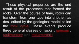 These physical properties are the end
result of the processes that formed the
rocks. Over the course of time, rocks can
transform from one type into another, as
des- cribed by the geological model called
the rock cycle. These events produce
three general classes of rocks : igneous ,
sedimentary, and metamorphic.
 