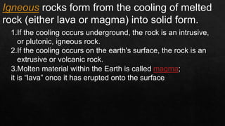 Igneous rocks form from the cooling of melted
rock (either lava or magma) into solid form.
1.If the cooling occurs underground, the rock is an intrusive,
or plutonic, igneous rock.
2.If the cooling occurs on the earth's surface, the rock is an
extrusive or volcanic rock.
3.Molten material within the Earth is called magma;
it is “lava” once it has erupted onto the surface.
 