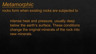 Metamorphic
1.
rocks form when existing rocks are subjected to
intense heat and pressure, usually deep
below the earth's surface. These conditions
change the original minerals of the rock into
new minerals.
 
