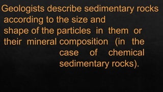 Geologists describe sedimentary rocks
according to the size and
shape of the particles in them or
their mineral composition (in the
case of chemical
sedimentary rocks).
 