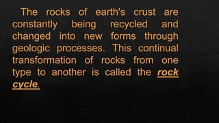 The rocks of earth's crust are
constantly being recycled and
changed into new forms through
geologic processes. This continual
transformation of rocks from one
type to another is called the rock
cycle.
 