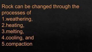 Rock can be changed through the
processes of
1.weathering,
2.heating,
3.melting,
4.cooling, and
5.compaction.
 