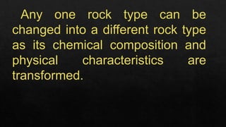 Any one rock type can be
changed into a different rock type
as its chemical composition and
physical characteristics are
transformed.
 