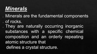 Minerals
➢ Minerals are the fundamental components
➢ of rocks.
➢ They are naturally occurring inorganic
substances with a specific chemical
composition and an orderly repeating
atomic structure that
defines a crystal structure.
 