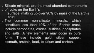 ➢ Silicate minerals are the most abundant components
➢ of rocks on the Earth’s
surface, making up over 90% by mass of the Earth’s
crust.
➢ The common non-silicate minerals, which
constitute less than 10% of the Earth's crust,
include carbonates, oxides, sulfides, phosphates
and salts. A few elements may occur in pure
form. These include gold, silver, copper,
bismuth, arsenic, lead, tellurium and carbon.
 
