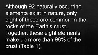 Although 92 naturally occurring
elements exist in nature, only
eight of these are common in the
rocks of the Earth's crust.
Together, these eight elements
make up more than 98% of the
crust (Table 1).
 
