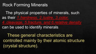 Rock Forming Minerals
The physical properties of minerals, such
as their 1.hardness, 2.lustre, 3.color,
4.cleavage, 5.fracture, and 6.relative density
can be used to identify minerals.
These general characteristics are
controlled mainly by their atomic structure
(crystal structure).
 