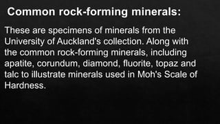 Common rock-forming minerals:
These are specimens of minerals from the
University of Auckland's collection. Along with
the common rock-forming minerals, including
apatite, corundum, diamond, fluorite, topaz and
talc to illustrate minerals used in Moh's Scale of
Hardness.
 