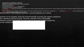 12
Classification and Identification of Minerals
Minerals are classified according to their chemical composition.
• Definite fixed composition,
Quartz is always SiO2, and calcite is always CaCO3.
• Form both by inorganic and organic processes.
For example, calcite (CaCO3) is a common vein mineral in rocks, and also a shell-forming material in many life forms. Calcite of organic origin conforms to the above definition except for the req
• "Mineraloids"
While not truly falling into the category of minerals, they are still usually classified as minerals. Two well-known examples are Mercury, which lacks a crystal structure due to its liquid state, and O
• Organic minerals is another unique category of minerals.
While this term is technically an oxymoron, since the definition of a mineral
requires it to be inorganic, there are several naturally occurring rare organic substances
with a definitive chemical formula. The best example of this is Whewellite.
reference guides and scientific sources make an exception to these substances
and still classify them as minerals.
 