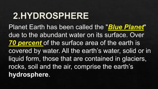 Planet Earth has been called the "Blue Planet"
due to the abundant water on its surface. Over
70 percent of the surface area of the earth is
covered by water. All the earth’s water, solid or in
liquid form, those that are contained in glaciers,
rocks, soil and the air, comprise the earth’s
hydrosphere.
 