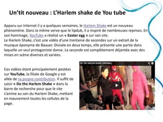 Un’tit nouveau : L’Harlem shake de You tube
Apparu sur Internet il y a quelques semaines, le Harlem Shake est un nouveau
phénomène. Dans la même verve que le lipdub, il a inspiré de nombreuses reprises. En
son hommage, YouTube a réalisé un « Easter egg » sur son site.
Le Harlem Shake, c’est une vidéo d’une trentaine de secondes sur un extrait de la
musique éponyme de Baauer. Divisée en deux temps, elle présente une partie dans
laquelle un seul protagoniste danse. La seconde est complètement déjantée avec des
mises en scène diverses et variées.


Ces vidéos étant principalement postées
sur YouTube, la filiale de Google y est
allée de sa propre contribution. Il suffit de
saisir « Do the Harlem Shake » dans la
barre de recherche pour que le site
s’anime au son du Harlem Shake, mettant
en mouvement toutes les cellules de la
page.
 