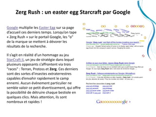Zerg Rush : un easter egg Starcraft par Google

Google multiplie les Easter Egg sur sa page
d’accueil ces derniers temps. Lorsqu’on tape
« Zerg Rush » sur le portail Google, les “o”
de la marque se mettent à dévorer les
résultats de la recherche.

Il s’agit en réalité d’un hommage au jeu
StarCraft II, un jeu de stratégie dans lequel
plusieurs opposants s’affrontent via trois
"races" : Terran, Protoss et Zerg. Ces derniers
sont des sortes d'insectes extraterrestres
capables d’envahir rapidement le camp
ennemi. Aucun événement particulier ne
semble valoir ce petit divertissement, qui offre
la possibilité de détruire chaque bestiole en
quelques clics. Mais attention, ils sont
nombreux et rapides !
 