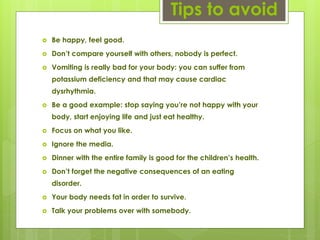 Tips to avoid
 Be happy, feel good.
 Don’t compare yourself with others, nobody is perfect.
 Vomiting is really bad for your body: you can suffer from
potassium deficiency and that may cause cardiac
dysrhythmia.
 Be a good example: stop saying you’re not happy with your
body, start enjoying life and just eat healthy.
 Focus on what you like.
 Ignore the media.
 Dinner with the entire family is good for the children’s health.
 Don’t forget the negative consequences of an eating
disorder.
 Your body needs fat in order to survive.
 Talk your problems over with somebody.
 
