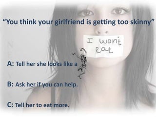 “You think your girlfriend is getting too skinny”
A: Tell her she looks like a
B: Ask her if you can help.
C: Tell her to eat more.
 