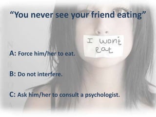 “You never see your friend eating”
A: Force him/her to eat.
B: Do not interfere.
C: Ask him/her to consult a psychologist.
 