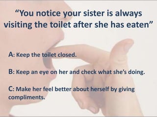 “You notice your sister is always
visiting the toilet after she has eaten”
A: Keep the toilet closed.
B: Keep an eye on her and check what she’s doing.
C: Make her feel better about herself by giving
compliments.
 