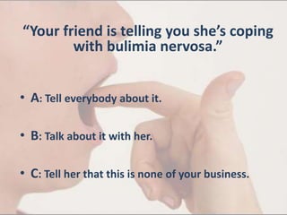 “Your friend is telling you she’s coping
with bulimia nervosa.”
• A: Tell everybody about it.
• B: Talk about it with her.
• C: Tell her that this is none of your business.
 