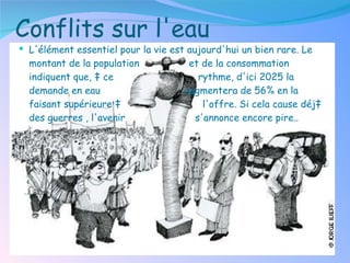 Conflits sur l'eau L'élément essentiel pour la vie est aujourd'hui un bien rare. Le montant de la population  et de la consommation indiquent que, à ce  rythme, d'ici 2025 la demande en eau  augmentera de 56% en la faisant supérieure à  l'offre. Si cela cause déjà des guerres , l'avenir  s'annonce encore pire. . 