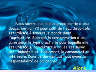 Nous savons que la plus grand partie d'eau douce, environ 70 pour cent de l'eau disponible est utilisée à travers le monde dans l'agriculture. Bien que la consommation d'eau varie selon le type d'activité pour laquelle elle est utilisée. L'agriculture irriguée est suivie par l'industrie et, finalement, la consommation intérieure. Dans ce dernier cas nous avons la responsabilité de collaborer ... Alors… 