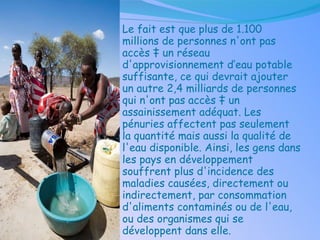 Le fait est que plus de 1.100 millions de personnes n'ont pas accès à un réseau d'approvisionnement d’eau potable suffisante, ce qui devrait ajouter un autre 2,4 milliards de personnes qui n'ont pas accès à un assainissement adéquat. Les pénuries affectent pas seulement la quantité mais aussi la qualité de l'eau disponible. Ainsi, les gens dans les pays en développement souffrent plus d'incidence des maladies causées, directement ou indirectement, par consommation d'aliments contaminés ou de l'eau, ou des organismes qui se développent dans elle.   