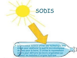 SODIS Le processus SODIS utilise une technologie très simple pour améliorer la qualité microbiologique de l'eau pour la boire. Il utilise le rayonnement solaire pour détruire les micro-organismes qui causent les maladies d'origine hydrique 