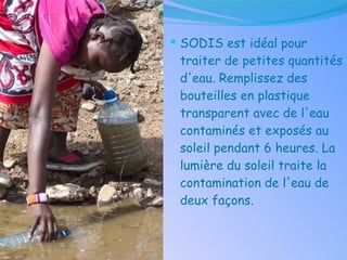 SODIS est idéal pour traiter de petites quantités d'eau. Remplissez des bouteilles en plastique transparent avec de l'eau contaminés et exposés au soleil pendant 6 heures. La lumière du soleil traite la contamination de l'eau de deux façons . 
