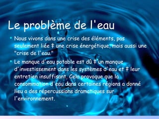 Le problème de l'eau Nous vivons dans une crise des éléments, pas seulement liée à une crise énergétique, mais aussi une "crise de l'eau." Le manque d'eau potable est dû à un manque d'investissement dans les systèmes d'eau et à leur entretien insuffisant. Cela provoque que la consommation d'eau dans certaines régions a donné lieu a des répercussions dramatiques sur l'environnement . 