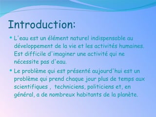 Introduction: L'eau est un élément naturel indispensable au développement de la vie et les activités humaines. Est difficile d'imaginer une activité qui ne nécessite pas d'eau . Le problème qui est présenté aujourd'hui est un problème qui prend chaque jour plus de temps aux scientifiques ,  techniciens, politiciens et, en général, a de nombreux habitants de la planète . 