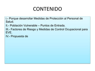 CONTENIDO
I.- Porque desarrollar Medidas de Protección al Personal de
Salud.
II.- Población Vulnerable – Puntos de Entrada.
III.- Factores de Riesgo y Medidas de Control Ocupacional para
EVE.
IV.- Propuesta de
 