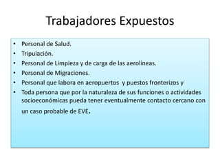 Trabajadores Expuestos
• Personal de Salud.
• Tripulación.
• Personal de Limpieza y de carga de las aerolíneas.
• Personal de Migraciones.
• Personal que labora en aeropuertos y puestos fronterizos y
• Toda persona que por la naturaleza de sus funciones o actividades
socioeconómicas pueda tener eventualmente contacto cercano con
un caso probable de EVE.
 