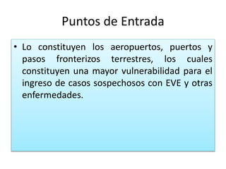 Puntos de Entrada
• Lo constituyen los aeropuertos, puertos y
pasos fronterizos terrestres, los cuales
constituyen una mayor vulnerabilidad para el
ingreso de casos sospechosos con EVE y otras
enfermedades.
 