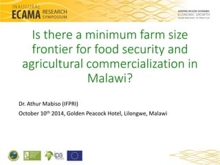 Is there a minimum farm size 
frontier for food security and 
agricultural commercialization in 
Malawi? 
Dr. Athur Mabiso (IFPRI) 
October 10th 2014, Golden Peacock Hotel, Lilongwe, Malawi 
 