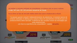 Ao analisar o consumo realizado em smartphones, os números são um pouco maiores:
a cada 100 reais, R$ 5,00 sofreram tentativas de fraude.
Isso se deve ao fato do mercado mobile ainda estar pouco amadurecido no Brasil.
“As pessoas querem consumir independentemente da plataforma. A transição natural de
compras realizadas no desktop para compras feitas em smartphones contribuirá para um
amadurecimento deste mercado. O diferencial dos varejistas estará nas estratégias que
serão desenvolvidas
com foco na experiência dos consumidores”, explica Jarouche.
 