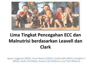 Lima Tingkat Pencegahan ECC dan
Malnutrisi berdasarkan Leavell dan
Clark
Agnes Linggriani (IKGA), Anisa Rizky A (IKGA), Cynthia MA (IKGA), Faraghea Y
(IKGA), Hastin DA (IKGA), Anissa S (S2 IKGkom), Lisa P (S2 IKGkom)
 