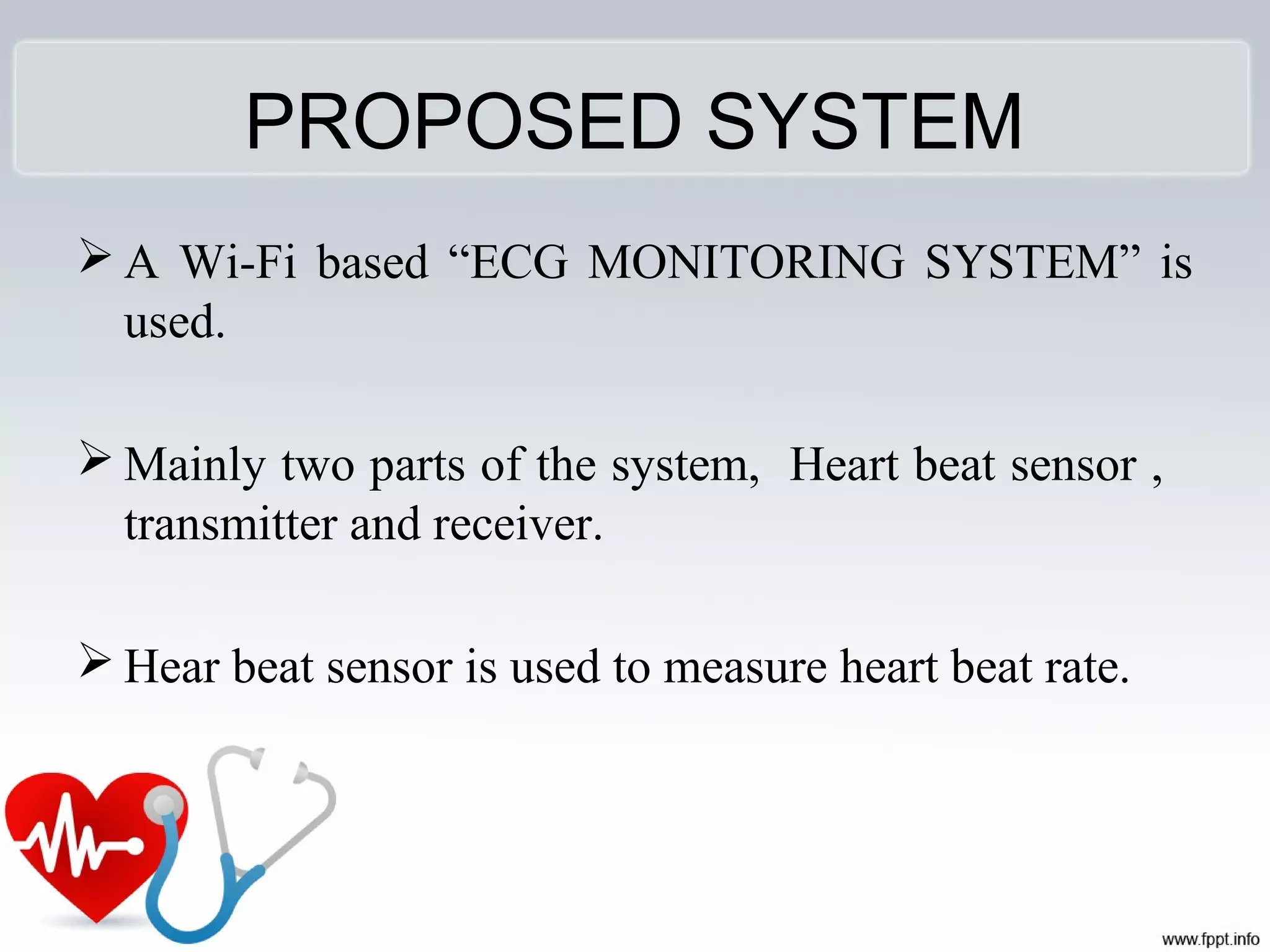 PROPOSED SYSTEM
 A Wi-Fi based “ECG MONITORING SYSTEM” is
used.
 Mainly two parts of the system, Heart beat sensor ,
transmitter and receiver.
 Hear beat sensor is used to measure heart beat rate.
 
