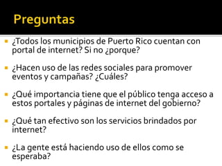  ¿Todos los municipios de Puerto Rico cuentan con
portal de internet? Si no ¿porque?
 ¿Hacen uso de las redes sociales para promover
eventos y campañas? ¿Cuáles?
 ¿Qué importancia tiene que el público tenga acceso a
estos portales y páginas de internet del gobierno?
 ¿Qué tan efectivo son los servicios brindados por
internet?
 ¿La gente está haciendo uso de ellos como se
esperaba?
 