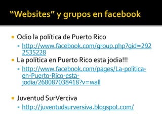  Odio la política de Puerto Rico
 http://www.facebook.com/group.php?gid=292
2535228
 La política en Puerto Rico esta jodia!!!
 http://www.facebook.com/pages/La-politica-
en-Puerto-Rico-esta-
jodia/268087038418?v=wall
 Juventud SurVerciva
 http://juventudsurversiva.blogspot.com/
 