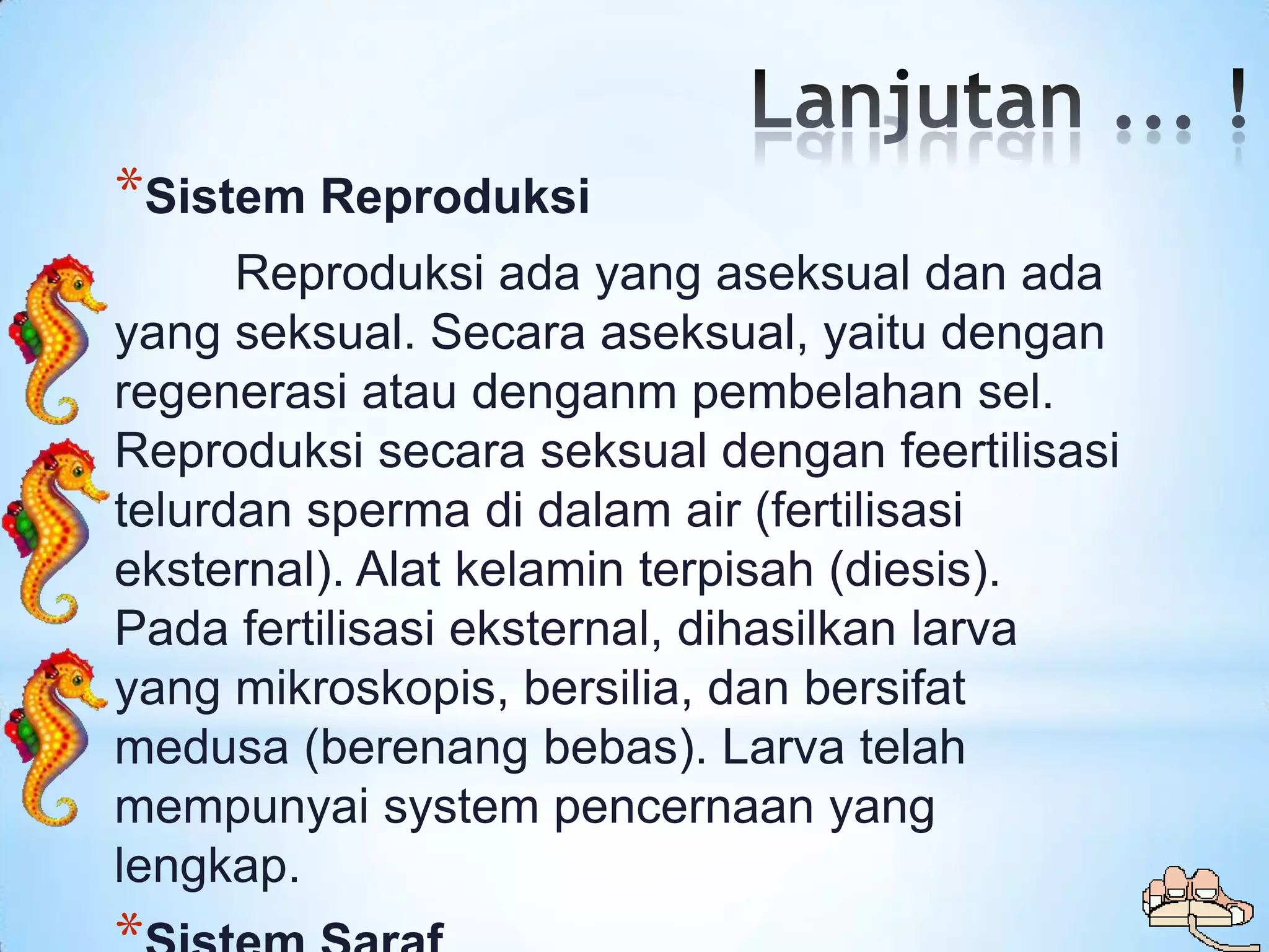 *Sistem Reproduksi
      Reproduksi ada yang aseksual dan ada
yang seksual. Secara aseksual, yaitu dengan
regenerasi atau denganm pembelahan sel.
Reproduksi secara seksual dengan feertilisasi
telurdan sperma di dalam air (fertilisasi
eksternal). Alat kelamin terpisah (diesis).
Pada fertilisasi eksternal, dihasilkan larva
yang mikroskopis, bersilia, dan bersifat
medusa (berenang bebas). Larva telah
mempunyai system pencernaan yang
lengkap.
 