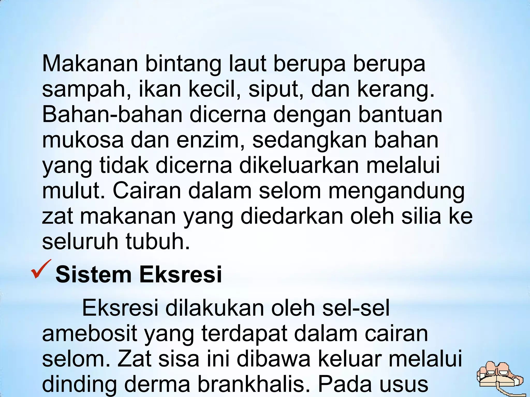 Makanan bintang laut berupa berupa
 sampah, ikan kecil, siput, dan kerang.
 Bahan-bahan dicerna dengan bantuan
 mukosa dan enzim, sedangkan bahan
 yang tidak dicerna dikeluarkan melalui
 mulut. Cairan dalam selom mengandung
 zat makanan yang diedarkan oleh silia ke
 seluruh tubuh.
 Sistem Eksresi
     Eksresi dilakukan oleh sel-sel
 amebosit yang terdapat dalam cairan
 selom. Zat sisa ini dibawa keluar melalui
 dinding derma brankhalis. Pada usus
 