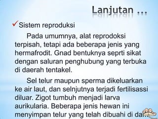 Sistem reproduksi
    Pada umumnya, alat reprodoksi
terpisah, tetapi ada beberapa jenis yang
hermafrodit. Gnad bentuknya ...
