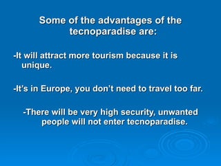 Some of the advantages of the tecnoparadise are:  -It will attract more tourism because it is unique. -It’s in Europe, you don’t need to travel too far. -There will be very high security, unwanted people will not enter tecnoparadise. 
