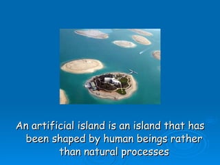 An artificial island is an island that has been shaped by human beings rather than natural processes 