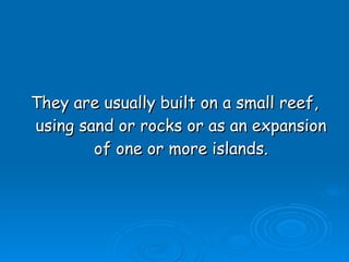 They are usually built on a small reef, using sand or rocks or as an expansion of one or more islands. 