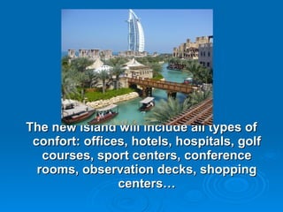 The new island will include all types of confort:  offices, hotels, hospitals, golf courses, sport centers, conference rooms, observation decks, shopping centers… 
