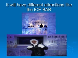 It will have different attractions like the ICE BAR 