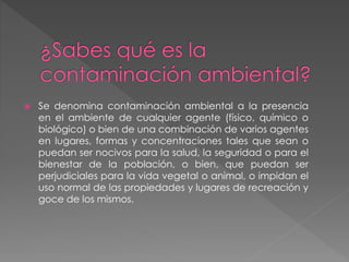  Se denomina contaminación ambiental a la presencia
en el ambiente de cualquier agente (físico, químico o
biológico) o bien de una combinación de varios agentes
en lugares, formas y concentraciones tales que sean o
puedan ser nocivos para la salud, la seguridad o para el
bienestar de la población, o bien, que puedan ser
perjudiciales para la vida vegetal o animal, o impidan el
uso normal de las propiedades y lugares de recreación y
goce de los mismos.