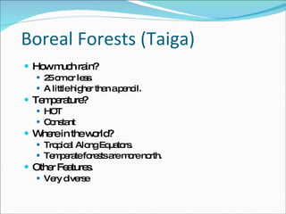 Boreal Forests (Taiga)‏ How much rain? 25 cm or less.  A little higher than a pencil.  Temperature? HOT Constant Where in the world? Tropical Along Equators.  Temperate forests are more north.  Other Features.  Very diverse 