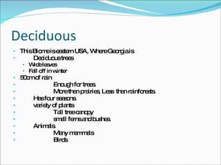 Deciduous This Biome is eastern USA, Where Georgia is Deciduous trees Wide leaves Fall off in winter 50cm of rain Enough for trees.  More than prairies, Less  than rainforests.  Has four seasons.  variety of plants Tall tree canopy small ferns and bushes.  Animals.  Many mammals Birds 