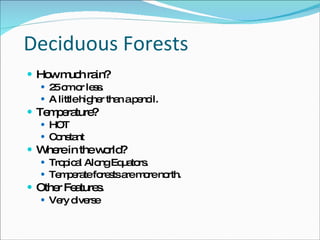 Deciduous Forests How much rain? 25 cm or less.  A little higher than a pencil.  Temperature? HOT Constant Where in the world? Tropical Along Equators.  Temperate forests are more north.  Other Features.  Very diverse 
