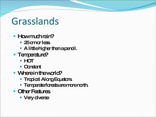 Grasslands How much rain? 25 cm or less.  A little higher than a pencil.  Temperature? HOT Constant Where in the world? Tropical Along Equators.  Temperate forests are more north.  Other Features.  Very diverse 